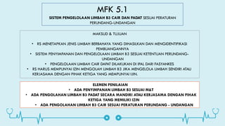 MFK 5.1
SISTEM PENGELOLAAN LIMBAH B3 CAIR DAN PADAT SESUAI PERATURAN
PERUNDANG-UNDANGAN
MAKSUD & TUJUAN
• RS MENETAPKAN JENIS LIMBAH BERBAHAYA YANG DIHASILKAN DAN MENGIDENTIFIKASI
PEMBUANGANNYA
• SISTEM PENYIMPANAN DAN PENGELOLAAN LIMBAH B3 SESUAI KETENTUAN PERUNDANG-
UNDANGAN
• PENGELOLAAN LIMBAH CAIR DAPAT DILAKUKAN DI IPAL DARI FASYANKES
• RS HARUS MEMPUNYAI IZIN MENGOLAH LIMBAH B3 JIKA MENGELOLA LIMBAH SENDIRI ATAU
KERJASAMA DENGAN PIHAK KETIGA YANG MEMPUNYAI IJIN.
ELEMEN PENILAIAN
• ADA PENYIMPANAN LIMBAH B3 SESUAI M&T
• ADA PENGOLAHAN LIMBAH B3 PADAT SECARA MANDIRI ATAU KERJASAMA DENGAN PIHAK
KETIGA YANG MEMILIKI IZIN
• ADA PENGOLAHAN LIMBAH B3 CAIR SESUAI PERATURAN PERUNDANG - UNDANGAN
 