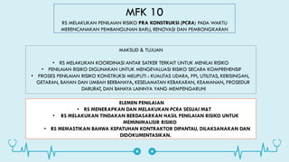 MFK 10
RS MELAKUKAN PENILAIAN RISIKO PRA KONSTRUKSI (PCRA) PADA WAKTU
MERENCANAKAN PEMBANGUNAN BARU, RENOVASI DAN PEMBONGKARAN
MAKSUD & TUJUAN
• RS MELAKUKAN KOORDINASI ANTAR SATKER TERKAIT UNTUK MENILAI RISIKO
• PENILAIAN RISIKO DIGUNAKAN UNTUK MENGEVALUASI RISIKO SECARA KOMPREHENSIF
• PROSES PENILAIAN RISIKO KONSTRUKSI MELIPUTI : KUALITAS UDARA, PPI, UTILITAS, KEBISINGAN,
GETARAN, BAHAN DAN LIMBAH BERBAHAYA, KESELAMATAN KEBAKARAN, KEAMANAN, PROSEDUR
DARURAT, DAN BAHAYA LAINNYA YANG MEMPENGARUHI
ELEMEN PENILAIAN
• RS MENERAPKAN DAN MELAKUKAN PCRA SESUAI M&T
• RS MELAKUKAN TINDAKAN BERDASARKAN HASIL PENILAIAN RISIKO UNTUK
MEMINIMALISIR RISIKO
• RS MEMASTIKAN BAHWA KEPATUHAN KONTRAKTOR DIPANTAU, DILAKSANAKAN DAN
DIDOKUMENTASIKAN.
 