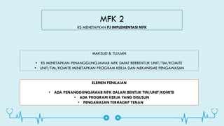 MFK 2
RS MENETAPKAN PJ IMPLEMENTASI MFK
MAKSUD & TUJUAN
• RS MENETAPKAN PENANGGUNGJAWAB MFK DAPAT BERBENTUK UNIT/TIM/KOMITE
• UNIT/TIM/KOMITE MENETAPKAN PROGRAM KERJA DAN MEKANISME PENGAWASAN
ELEMEN PENILAIAN
• ADA PENANGGUNGJAWAB MFK DALAM BENTUK TIM/UNIT/KOMITE
• ADA PROGRAM KERJA YANG DISUSUN
• PENGAWASAN TERHADAP TENAN
 