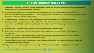 RUANG LINGKUP TUGAS MFK
1. Keselamatan : bangunan, prasarana, fasilitas, area konstruksi, lahan, dan peralatan rumah sakit agar tidak menimbulkan
bahaya atau risiko bagi pasien, staf, atau pengunjung
2. Keamanan : perlindungan dari kehilangan, kerusakan, gangguan, atau akses atau penggunaan yang tidak sah
3. Bahan dan limbah berbahaya : Pengelolaan B3 termasuk penggunaan radioaktif serta bahan berbahaya lainnya dikontrol,
dan limbah berbahaya dibuang dengan aman
4. Proteksi kebakaran : Penilaian risiko yang berkelanjutan, properti dan penghuni dari kebakaran dan asap
5. Penanganan kedaruratan dan bencana : Risiko diidentifikasi dan respons terhadap epidemi, bencana, dan keadaan darurat
direncanakan dan efektif, termasuk evaluasi integritas struktural dan non struktural lingkungan pelayanan dan perawatan
pasien
6. Peralatan medis : Peralatan dipilih, dipelihara, dan digunakan dengan cara yang aman
7. Sistem utilitas : Listrik, air, gas medik dan sistem utilitas lainnya dipelihara untuk meminimalkan risiko kegagalan
pengoperasian
8. Konstruksi dan renovasi : Risiko terhadap pasien, staf, dan pengunjung diidentifikasi dan dinilai selama konstruksi,
renovasi, pembongkaran, dan aktivitas pemeliharaan lainnya
9. Pelatihan : Seluruh staf di rumah sakit dan para tenant/penyewa lahan dilatih dan memiliki pengetahuan tentang K3,
termasuk penanggulangan kebakaran
10. Pengawasan pada para tenant/penyewa lahan yang melakukan kegiatan di dalam area lingkungan rumah sakit
 