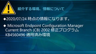 紹介する環境、情報について
2020/07/24 時点の情報になります。
 Microsoft Endpoint Configuration Manager
Current Branch (CB) 2002 修正プログラム
KB4560496 適用済み環境
 