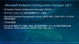 Microsoft Endpoint Configuration Manager とは？
• 旧 System Center Configuration Manager (SCCM)
• クライアント コンピューターの統合管理用パッケージ製品
• Microsoft Systems Management Server (SMS) 時代 (1994 年リリース) からの
歴史ある製品
• クセのある製品
• Microsoft 製品の中でも難しい製品 (扱う技術が幅広いため、各分野の知識が必要。
Windows、Active Directory、DHCP、DNS、SQL、etc...)
 