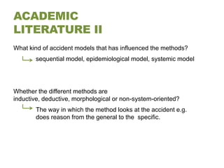 ACADEMIC
LITERATURE II
What kind of accident models that has influenced the methods?
       sequential model, epidemiological model, systemic model




Whether the different methods are
inductive, deductive, morphological or non-system-oriented?
       The way in which the method looks at the accident e.g.
       does reason from the general to the specific.
 
