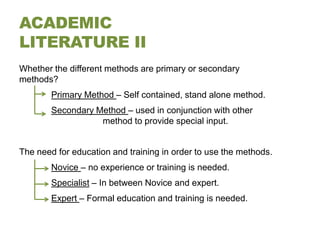 ACADEMIC
LITERATURE II
Whether the different methods are primary or secondary
methods?
        Primary Method – Self contained, stand alone method.
        Secondary Method – used in conjunction with other
                   method to provide special input.


The need for education and training in order to use the methods.
        Novice – no experience or training is needed.
        Specialist – In between Novice and expert.
        Expert – Formal education and training is needed.
 