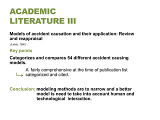 ACADEMIC
LITERATURE III
Models of accident causation and their application: Review
and reappraisal
(Lehto, 1991)

Key points
Categorizes and compares 54 different accident causing
models.
            A fairly comprehensive at the time of publication list
            categorized and cited.


Conclusion: modeling methods are to narrow and a better
            model is need to take into account human and
            technological interaction.
 