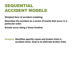 SEQUENTIAL
ACCIDENT MODELS
Simplest form of accident modeling.
Describes the accident as a series of events that occur in a
particular order.
Events occur along a linear timeline.




Analysis: Identifies specific cause and broken links in
          accident chain. Goal is to eliminate broken links.
 