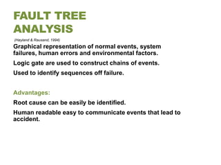 FAULT TREE
ANALYSIS
(Høyland & Rausand, 1994)
Graphical representation of normal events, system
failures, human errors and environmental factors.
Logic gate are used to construct chains of events.
Used to identify sequences off failure.


Advantages:
Root cause can be easily be identified.
Human readable easy to communicate events that lead to
accident.
 