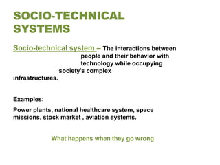 SOCIO-TECHNICAL
SYSTEMS
Socio-technical system – The interactions between
                           people and their behavior with
                           technology while occupying
                   society's complex
infrastructures.


Examples:
Power plants, national healthcare system, space
missions, stock market , aviation systems.


             What happens when they go wrong
 