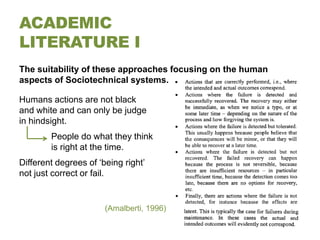 ACADEMIC
LITERATURE I
The suitability of these approaches focusing on the human
aspects of Sociotechnical systems.

Humans actions are not black
and white and can only be judge
in hindsight.
        People do what they think
        is right at the time.
Different degrees of ‘being right’
not just correct or fail.


                       (Amalberti, 1996)
 