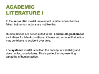 ACADEMIC
LITERATURE I
In the sequential model an element is either correct or has
failed, but human actions are not like this


Human actions are better suited to the epidemiological model
as it allows for latent conditions , it takes into account that action
may contribute to accident over time.


The systemic model is built on the concept of variability and
does not focus on failures. This is perfect for representing
variability of human action.
 