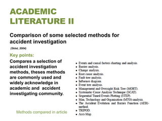 ACADEMIC
LITERATURE II
Comparison of some selected methods for
accident investigation
(Sklet, 2004)

Key points:
Compares a selection of
accident investigation
methods, theses methods
are commonly used and
widely acknowledge in
academic and accident
investigating community.



    Methods compared in article
 