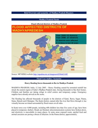 Brief Overview and scenarios of Madhya Pradesh Disasters


                                   Madhya Pradesh Floods

                         Flood Affected districts of Madhya Pradesh




Source: MP SDMA website http://mpsdma.nic.in/imagescroll/Slide2.GIF

                                Flood Case studies / Scenarios

                 Heavy flooding forces thousands to flee in Madhya Pradesh

MADHYA PRADESH, India, 12 July 2005 – Heavy flooding caused by torrential rainfall has
struck the eastern region of India’s Madhya Pradesh state, forcing thousands to flee their homes.
Children and families are taking refuge in relief centres and temporary camps. Emergency
supplies have already arrived on the scene.

The flooding has affected thousands of people in the districts of Katni, Rewa, Sagar, Panna,
Stana, Damoh and Chhatapur. The Katni district, named after the river that flows through it, has
virtually become an island surrounded by flood waters on all sides.

In Katni town over 4,000 people, including 600 children less than five years of age, have been
placed in temporary shelters. Roads are blocked, telecommunication systems have broken down,
and electricity is unavailable in many places. In some areas exposed waste, spoiled food and
animal carcasses are posing a threat of infection. In the Panna district, approximately
 