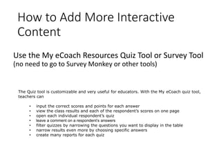 How to Add More Interactive
Content
Use the My eCoach Resources Quiz Tool or Survey Tool
(no need to go to Survey Monkey or other tools)
The Quiz tool is customizable and very useful for educators. With the My eCoach quiz tool,
teachers can
• input the correct scores and points for each answer
• view the class results and each of the respondent’s scores on one page
• open each individual respondent’s quiz
• leave a comment on a respondent’s answers
• filter quizzes by narrowing the questions you want to display in the table
• narrow results even more by choosing specific answers
• create many reports for each quiz
 