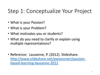 Step 1: Conceptualize Your Project
• What is your Passion?
• What is your Problem?
• What motivates you or students?
• What do you need to clarify or explain using
multiple representations?
• Reference: Lausanne, P. (2012). Slideshare.
http://www.slideshare.net/pwoessner/passion-
based-learning-lausanne-2012
3
 