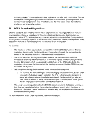 not having workers’ compensation insurance coverage in place for such injury claims. The new
         law expands coverage through partnerships between SCIF and other qualifying carriers, who
         insure workers’ compensation risks in California, and the other states where the California
         employees are temporarily working.

21.      DFEH Procedural Regulations
Effective October 7, 2011, the Department of Fair Employment and Housing (DFEH) has instituted
new regulations relating to procedures for filing, investigating and processing discrimination and
harassment claims. DFEH is the state agency charged with enforcing the state Fair Employment and
Housing Act and handling complaints of discrimination and harassment. Overall, the regulations make
it easier for claimants to file their complaints and initiate a DFEH investigation.

For example:

        The statute, as written, requires that a complaint filed with the DFEH be “verified.” The new
         regulations do not require the claimant to sign the complaint. Instead, the complaint can be
         signed by the claimant’s attorney or other designated representative.
        The DFEH will accept an unsigned complaint if neither the claimant nor an authorized
         representative can sign it before the statute of limitations expires. The Fair Employment and
         Housing Commission, which hears cases brought before it by the DFEH, objected to this
         regulation on the ground that it contradicts the statutory requirement, but the DFEH disagreed
         and issued the regulation.
        The new procedural regulations allow for liberal construction of complaints.
              o    For example, if a claimant brings a complaint alleging only discrimination, but the DFEH
                   believes the facts could support retaliation, the DFEH will construe the complaint to
                   allege both discrimination and retaliation even though the claimant did not bring any
                   such claim. As a result, it will be harder for employers to dismiss claims on the ground
                   that the employee never raised the claim before the DFEH.
        The new procedural regulations allow the DFEH to accept complaints that appear untimely on
         their face and investigate whether the complaint actually was brought within the statute of
         limitations. This makes it easier for claimants and less likely that employers can have the claim
         dismissed at an early stage.

For more information on the DFEH regulations, visit www.dfeh.ca.gov.




© 2011 California Chamber of Commerce. All rights reserved.                                              9
 