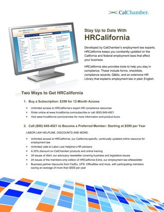 Stay Up to Date With
                                                    HRCalifornia
                                                    Developed by CalChamber’s employment law experts,
                                                    HRCalifornia keeps you constantly updated on the
                                                    California and federal employment laws that affect
                                                    your business.

                                                    HRCalifornia also provides tools to help you stay in
                                                    compliance. These include forms, checklists,
                                                    compliance wizards, Q&As, and an extensive HR
                                                    Library that explains employment law in plain English.



Two Ways to Get HRCalifornia
 1. Buy a Subscription: $399 for 12-Month Access

     Unlimited access to HRCalifornia’s expert HR compliance resources
     Order online at www.hrcalifornia.com/subscribe or call (800) 649-4921.
     Visit www.hrcalifornia.com/overview for more information and product tours.


 2. Call (800) 649-4921 to Become a Preferred Member: Starting at $599 per Year

  LABOR LAW HELPLINE, DISCOUNTS AND MORE:

     Unlimited access to HRCalifornia, our California-specific, continually updated online resource for
      employment law
     Unlimited calls to Labor Law Helpline’s HR advisers
     A 20% discount on CalChamber products and online training
     34 issues of Alert, our advocacy newsletter covering business and legislative issues
     24 issues of the members-only edition of HRCalifornia Extra, our employment law eNewsletter
     Business partner discounts from FedEx, UPS, OfficeMax and more, with participating members
      saving an average of more than $500 per year
 