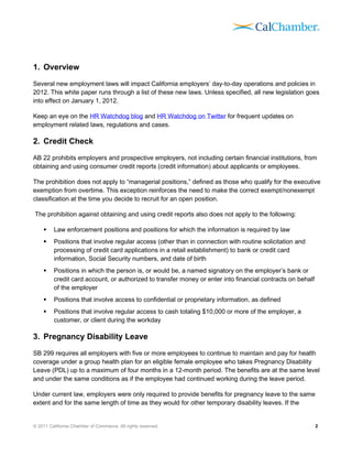 1. Overview
Several new employment laws will impact California employers’ day-to-day operations and policies in
2012. This white paper runs through a list of these new laws. Unless specified, all new legislation goes
into effect on January 1, 2012.

Keep an eye on the HR Watchdog blog and HR Watchdog on Twitter for frequent updates on
employment related laws, regulations and cases.

2. Credit Check
AB 22 prohibits employers and prospective employers, not including certain financial institutions, from
obtaining and using consumer credit reports (credit information) about applicants or employees.

The prohibition does not apply to “managerial positions,” defined as those who qualify for the executive
exemption from overtime. This exception reinforces the need to make the correct exempt/nonexempt
classification at the time you decide to recruit for an open position.

The prohibition against obtaining and using credit reports also does not apply to the following:

        Law enforcement positions and positions for which the information is required by law
        Positions that involve regular access (other than in connection with routine solicitation and
         processing of credit card applications in a retail establishment) to bank or credit card
         information, Social Security numbers, and date of birth
        Positions in which the person is, or would be, a named signatory on the employer’s bank or
         credit card account, or authorized to transfer money or enter into financial contracts on behalf
         of the employer
        Positions that involve access to confidential or proprietary information, as defined
        Positions that involve regular access to cash totaling $10,000 or more of the employer, a
         customer, or client during the workday

3. Pregnancy Disability Leave
SB 299 requires all employers with five or more employees to continue to maintain and pay for health
coverage under a group health plan for an eligible female employee who takes Pregnancy Disability
Leave (PDL) up to a maximum of four months in a 12-month period. The benefits are at the same level
and under the same conditions as if the employee had continued working during the leave period.

Under current law, employers were only required to provide benefits for pregnancy leave to the same
extent and for the same length of time as they would for other temporary disability leaves. If the


© 2011 California Chamber of Commerce. All rights reserved.                                                 2
 