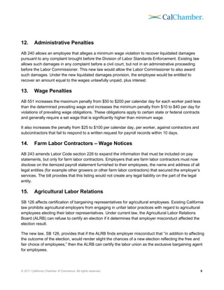 12.      Administrative Penalties
AB 240 allows an employee that alleges a minimum wage violation to recover liquidated damages
pursuant to any complaint brought before the Division of Labor Standards Enforcement. Existing law
allows such damages in any complaint before a civil court, but not in an administrative proceeding
before the Labor Commissioner. This new law would allow the Labor Commissioner to also award
such damages. Under the new liquidated damages provision, the employee would be entitled to
recover an amount equal to the wages unlawfully unpaid, plus interest.

13.      Wage Penalties
AB 551 increases the maximum penalty from $50 to $200 per calendar day for each worker paid less
than the determined prevailing wage and increases the minimum penalty from $10 to $40 per day for
violations of prevailing wage obligations. These obligations apply to certain state or federal contracts
and generally require a set wage that is significantly higher than minimum wage.

It also increases the penalty from $25 to $100 per calendar day, per worker, against contractors and
subcontractors that fail to respond to a written request for payroll records within 10 days.

14.      Farm Labor Contractors – Wage Notices
AB 243 amends Labor Code section 226 to expand the information that must be included on pay
statements, but only for farm labor contractors. Employers that are farm labor contractors must now
disclose on the itemized payroll statement furnished to their employees, the name and address of all
legal entities (for example other growers or other farm labor contractors) that secured the employer’s
services. The bill provides that this listing would not create any legal liability on the part of the legal
entity.

15.      Agricultural Labor Relations
SB 126 affects certification of bargaining representatives for agricultural employees. Existing California
law prohibits agricultural employers from engaging in unfair labor practices with regard to agricultural
employees electing their labor representatives. Under current law, the Agricultural Labor Relations
Board (ALRB) can refuse to certify an election if it determines that employer misconduct affected the
election result.

The new law, SB 126, provides that if the ALRB finds employer misconduct that “in addition to affecting
the outcome of the election, would render slight the chances of a new election reflecting the free and
fair choice of employees,” then the ALRB can certify the labor union as the exclusive bargaining agent
for employees.




© 2011 California Chamber of Commerce. All rights reserved.                                                   6
 