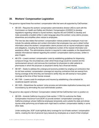20.      Workers’ Compensation Legislation
The governor signed these five workers’ compensation bills that were all supported by CalChamber.

        AB 335 – Requires the workers’ compensation administrative director (AD) to work with the
         Commission on Health and Safety and Workers’ Compensation (CHSWC) to develop
         regulations regarding notices to injured workers; requires AD and CHSWC to develop and
         make accessible a booklet written in plain language about the workers’ comp claims process;
         streamlines and simplifies other notices to employees.
         The new law also states that workers’ compensation notices posted by employers must now
         include the website address and contact information that employees may use to obtain further
         information about the workers’ compensation claims process and an injured employee’s rights
         and obligations, including the location and telephone number of the nearest information and
         assistance officer. The administrative director is required to make available on the department’s
         website informational material regarding the workers’ compensation claims process, written in
         plain English.
        AB 378 – Lowers workers’ compensation costs by establishing guidelines for dispensing
         compound drugs, the circumstances under which those drugs would be covered and the
         reimbursement amount, and removes the incentives for physicians to refer patients to
         pharmacies in which the physician or physician's family has a financial interest.
        AB 397 – Seeks to address the underground economy problem by singling out contractors that
         do not have workers’ compensation coverage but requiring contractors that are exempt from
         having coverage at the time they are licensed to certify they are still exempt or have gotten
         coverage at the time of their license renewal.
        AB 1168 – Lowers costs for employers and insurers by establishing a fee schedule for
         vocational experts' services.
        AB 1426 – Streamlines the workers’ comp process and eliminates duplicative bureaucracy and
         inconsistency by eliminating the court administrator position.

The governor also signed a Workers’ Compensation related bill that CalChamber took no position on:

        AB 228 – Amends California Insurance Code section 11780.5 to authorize the State
         Compensation Insurance Fund (SCIF) to provide workers’ compensation coverage to a
         California employer whose California employees temporarily work outside the state and whose
         injuries while performing out-of-state work might lead to workers’ compensation liability in some
         other state.

         Under existing law, SCIF could rightfully deny coverage for out-of-state workers’ compensation
         claims, creating the risk of personal injury lawsuits by employees as a result of their employer


© 2011 California Chamber of Commerce. All rights reserved.                                             8
 