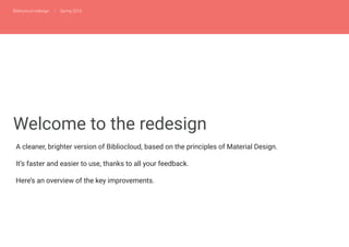 Bibliocloud redesign | Spring 2016
Welcome to the redesign
A cleaner, brighter version of Bibliocloud, based on the principles of Material Design.
It’s faster and easier to use, thanks to all your feedback.
Here’s an overview of the key improvements.
 