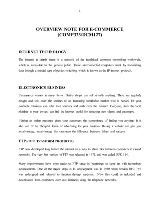 1
OVERVIEW NOTE FOR E-COMMERCE
(COMP323/DCM127)
INTERNET TECHNOLOGY
The internet in simple terms is a network of the interlinked computer networking worldwide,
which is accessible to the general public. These interconnected computers work by transmitting
data through a special type of packet switching which is known as the IP internet protocol.
ELECTRONICS-BUSINESS:
Ecommerce comes in many forms. Online shops can sell virtually anything. There are regularly
bought and sold over the Internet to an increasing worldwide market who is needed for your
products. Business can offer their services and skills over the Internet. Everyone, from the local
plumber to your lawyer, can find the Internet useful for attracting new clients and customers.
Having an online presence gives your customers the convenience of finding you anytime. It is
also one of the cheapest forms of advertising for your business. Having a website can give you
an advantage, an advantage that can mean the difference between failure and success.
FTP: (FILE TRASFORM PROTOCOL)
FTP was developed long before the internet as a way to share files between computers in closed
networks. The very first version of FTP was released in 1971, and was called RFC 114.
Many improvements have been made to FTP since its beginnings to keep up with technology
advancements. One of the major steps in its development was in 1980 when version RFC 765
was redesigned and released to function through modems. Now files could be uploaded and
downloaded from computers over vast distances using the telephone networks.
 