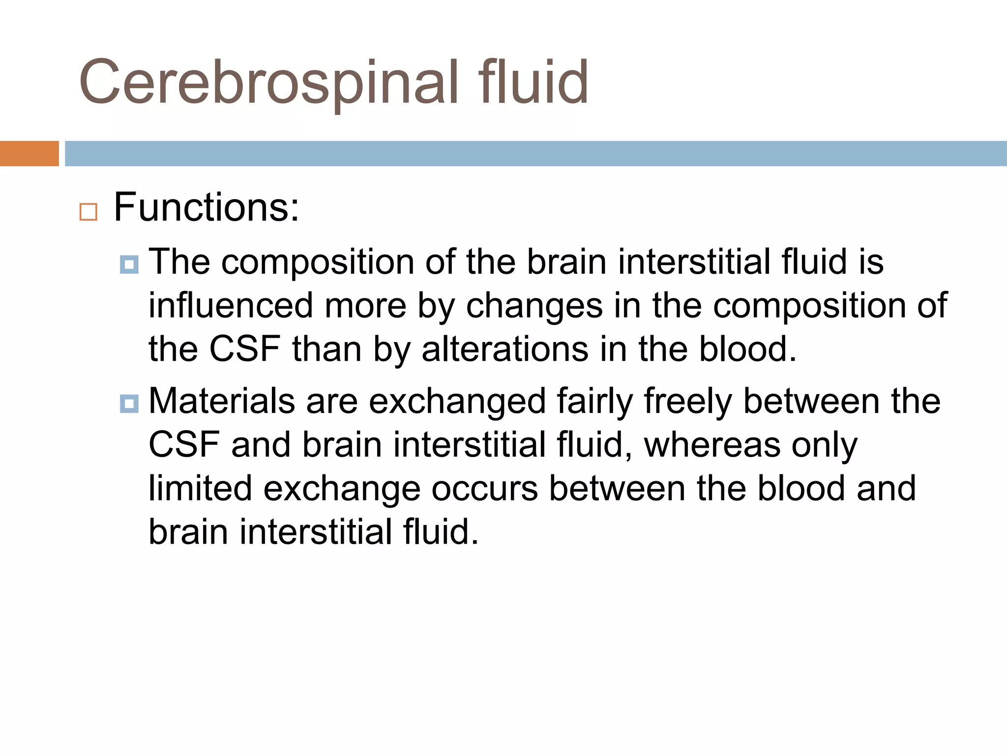  Functions:
 The composition of the brain interstitial fluid is
influenced more by changes in the composition of
the CSF than by alterations in the blood.
 Materials are exchanged fairly freely between the
CSF and brain interstitial fluid, whereas only
limited exchange occurs between the blood and
brain interstitial fluid.
Cerebrospinal fluid
 