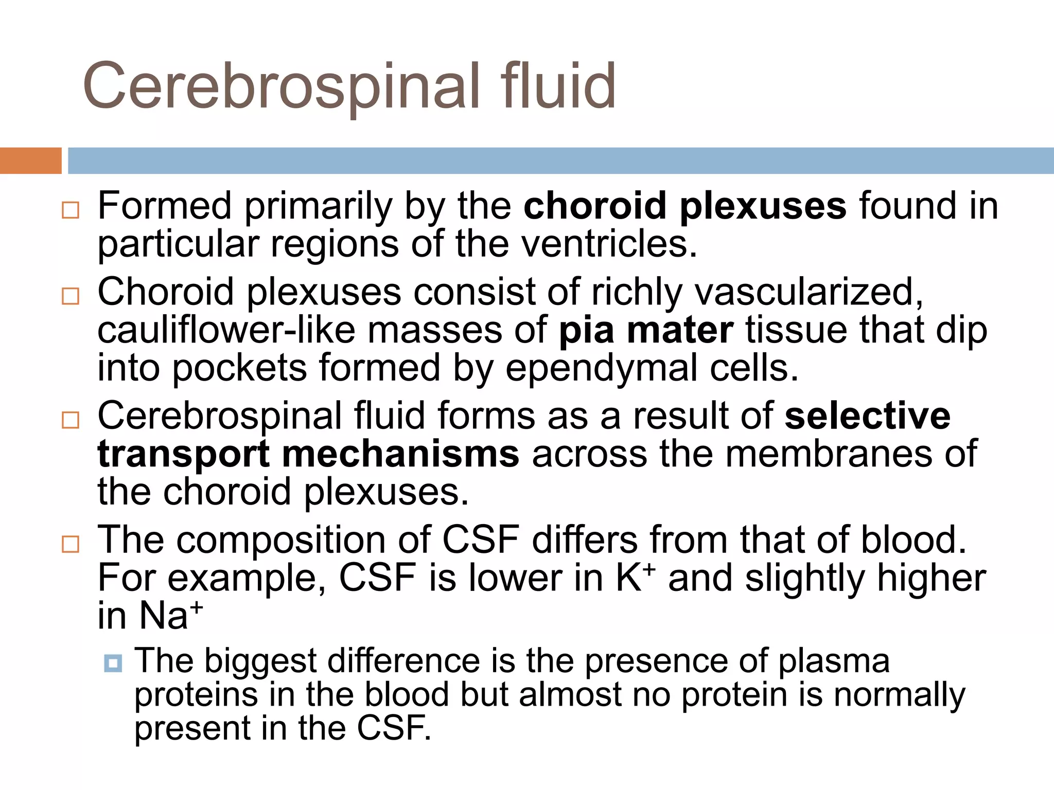  Formed primarily by the choroid plexuses found in
particular regions of the ventricles.
 Choroid plexuses consist of richly vascularized,
cauliflower-like masses of pia mater tissue that dip
into pockets formed by ependymal cells.
 Cerebrospinal fluid forms as a result of selective
transport mechanisms across the membranes of
the choroid plexuses.
 The composition of CSF differs from that of blood.
For example, CSF is lower in K+ and slightly higher
in Na+
 The biggest difference is the presence of plasma
proteins in the blood but almost no protein is normally
present in the CSF.
Cerebrospinal fluid
 