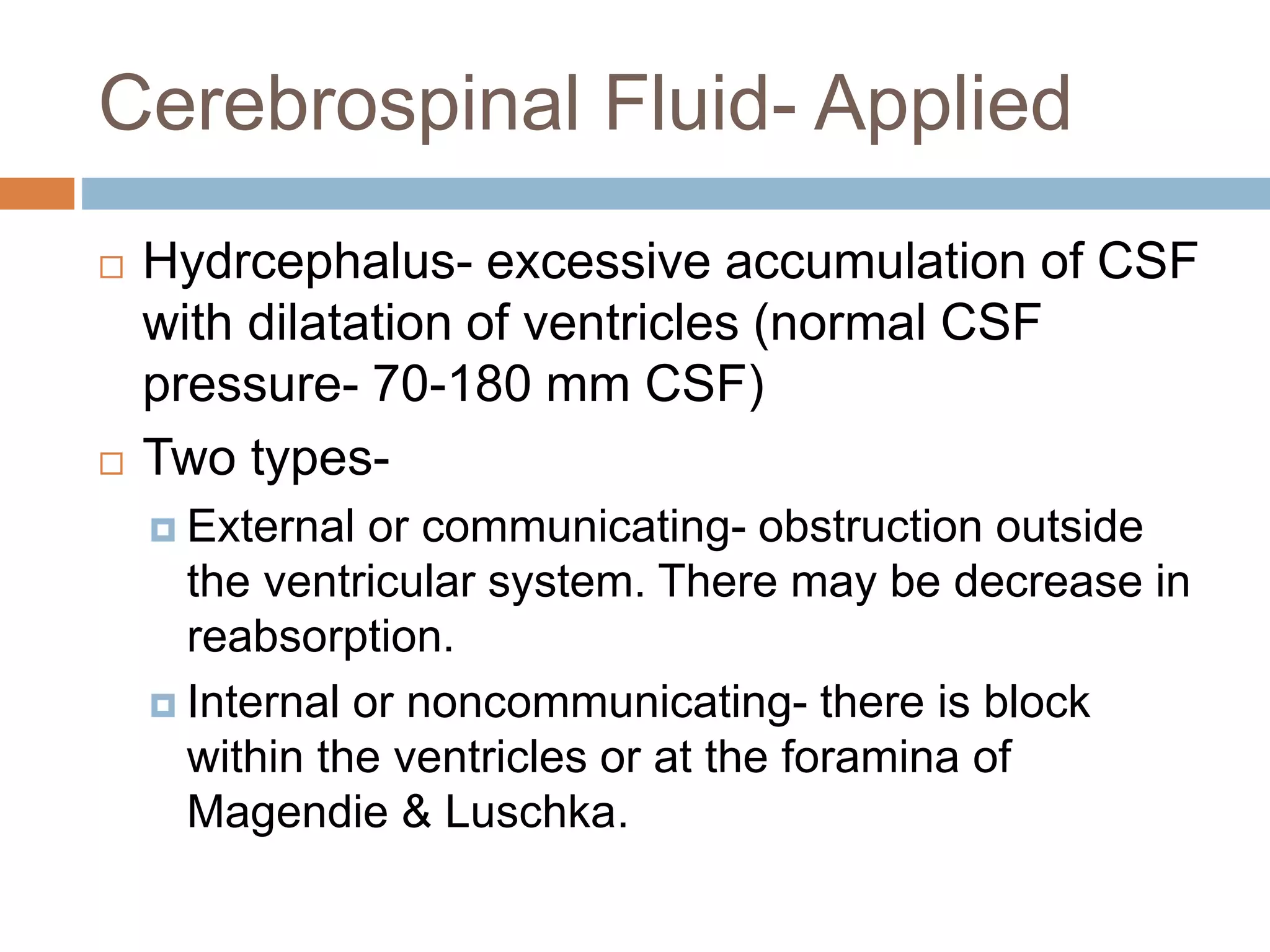  Hydrcephalus- excessive accumulation of CSF
with dilatation of ventricles (normal CSF
pressure- 70-180 mm CSF)
 Two types-
 External or communicating- obstruction outside
the ventricular system. There may be decrease in
reabsorption.
 Internal or noncommunicating- there is block
within the ventricles or at the foramina of
Magendie & Luschka.
Cerebrospinal Fluid- Applied
 