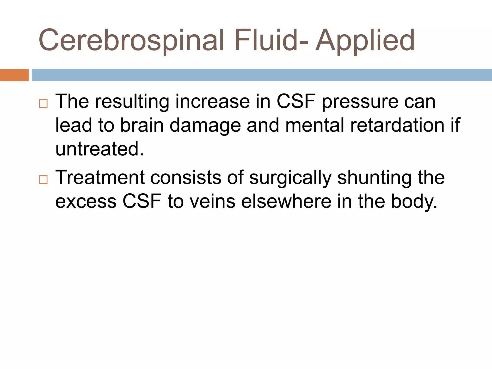  The resulting increase in CSF pressure can
lead to brain damage and mental retardation if
untreated.
 Treatment consists of surgically shunting the
excess CSF to veins elsewhere in the body.
Cerebrospinal Fluid- Applied
 