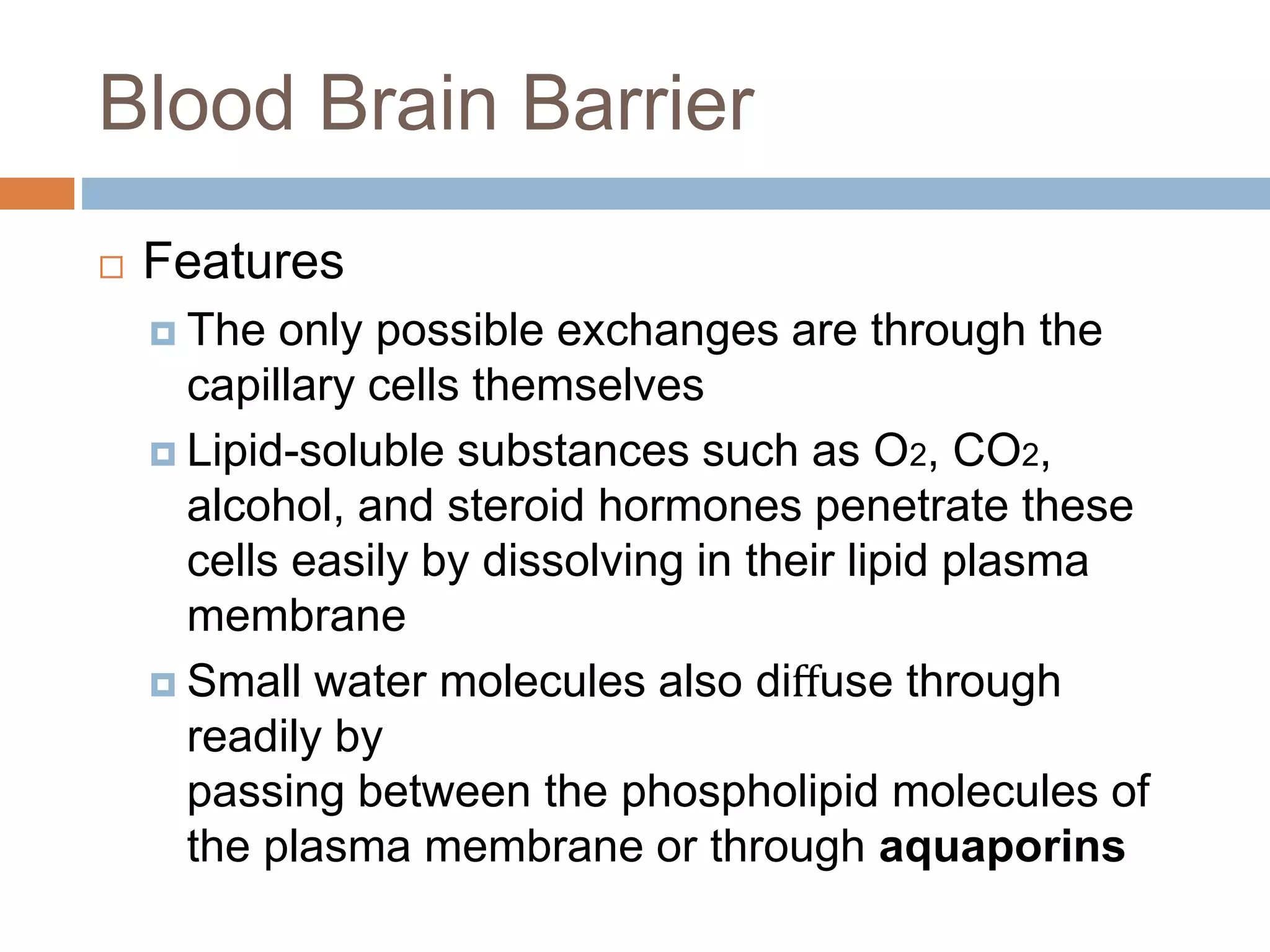 Blood Brain Barrier
 Features
 The only possible exchanges are through the
capillary cells themselves
 Lipid-soluble substances such as O2, CO2,
alcohol, and steroid hormones penetrate these
cells easily by dissolving in their lipid plasma
membrane
 Small water molecules also diﬀuse through
readily by
passing between the phospholipid molecules of
the plasma membrane or through aquaporins
 