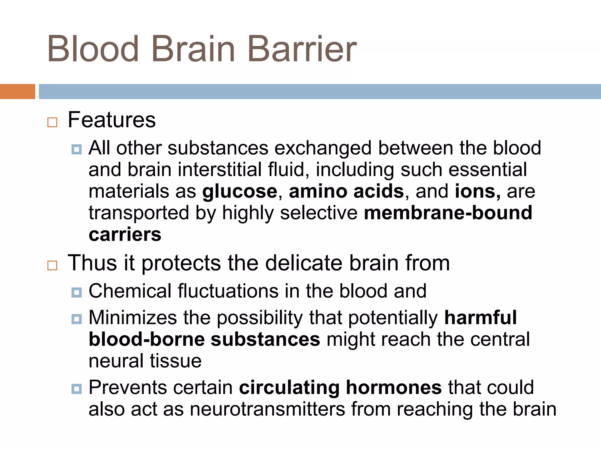 Blood Brain Barrier
 Features
 All other substances exchanged between the blood
and brain interstitial ﬂuid, including such essential
materials as glucose, amino acids, and ions, are
transported by highly selective membrane-bound
carriers
 Thus it protects the delicate brain from
 Chemical ﬂuctuations in the blood and
 Minimizes the possibility that potentially harmful
blood-borne substances might reach the central
neural tissue
 Prevents certain circulating hormones that could
also act as neurotransmitters from reaching the brain
 