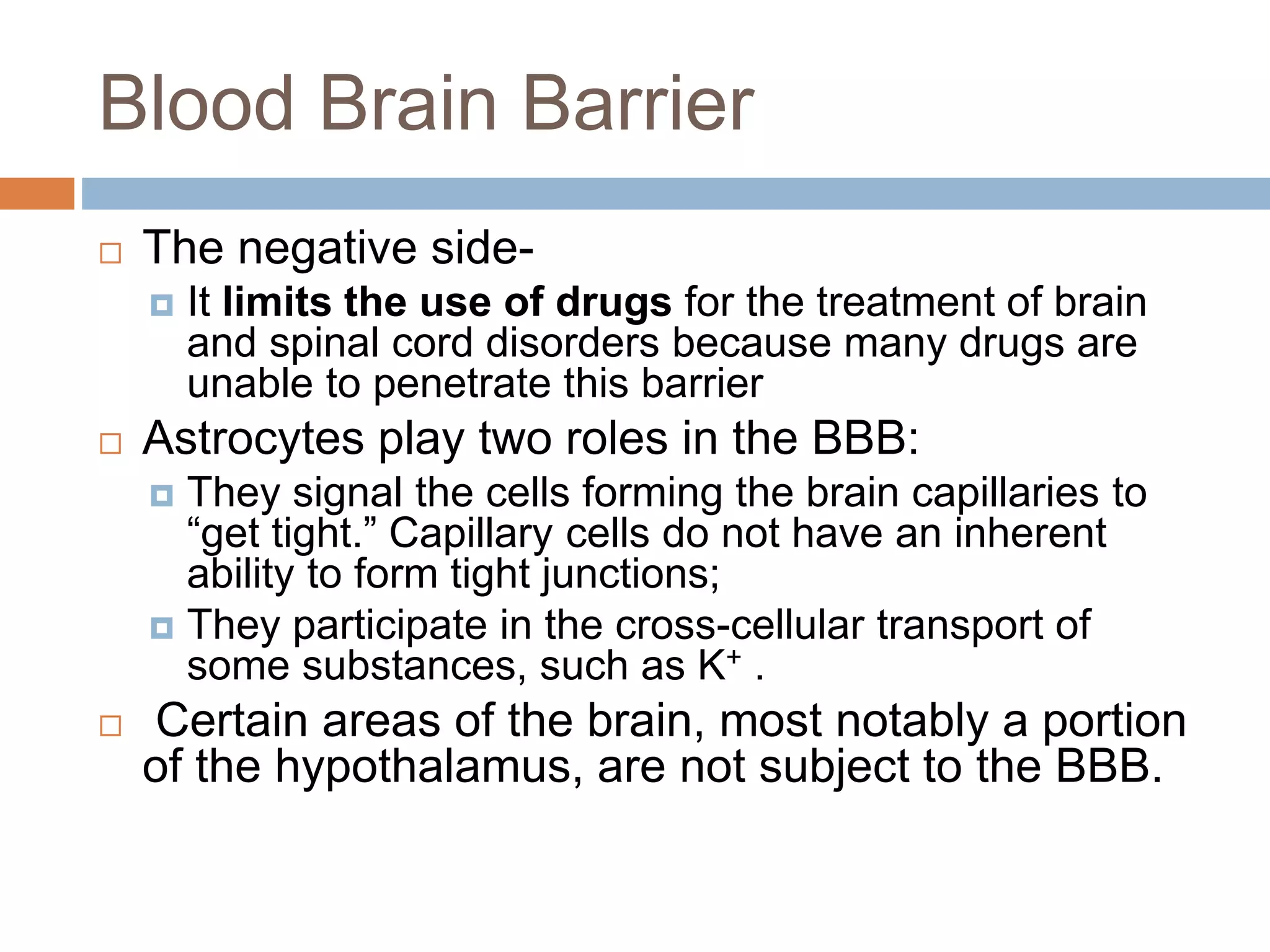 Blood Brain Barrier
 The negative side-
 It limits the use of drugs for the treatment of brain
and spinal cord disorders because many drugs are
unable to penetrate this barrier
 Astrocytes play two roles in the BBB:
 They signal the cells forming the brain capillaries to
“get tight.” Capillary cells do not have an inherent
ability to form tight junctions;
 They participate in the cross-cellular transport of
some substances, such as K+ .
 Certain areas of the brain, most notably a portion
of the hypothalamus, are not subject to the BBB.
 