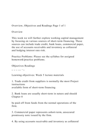Overview, Objectives and Readings Page 1 of 1
Overview
This week we will further explore working capital management
by focusing on various sources of short-term financing. These
sources can include trade credit, bank loans, commercial paper,
the use of accounts receivable and inventory as collateral
and hedging interest rate risk.
Practice Problems: Please see the syllabus for assigned
homework/practice problems.
Objectives Readings
_ _ _ __ .._
Learning objectives: Week 5 lecture materials
1. Trade credit from suppliers is normally the most Project
instructions
available form of short-term financing.
2. Bank loans are usually short-term in nature and should
Chapter 8
be paid off from funds from the normal operations of the
firm.
3. Commercial paper represents ashort-term, unsecured
promissory note issued by the firm.
4. By using accounts receivable and inventory as collateral
 