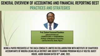 GENERAL OVERVIEW OF ACCOUNTING AND FINANCIAL REPORTING BEST
PRACTICES AND STRATEGIES
Prof. Godwin Emmanuel Oyedokun
godwinoye@yahoo.com
+2348033737184, & +2348055863944
Professor of Management & Accounting
Lead City University, Ibadan, Nigeria
BEING A PAPER PRESENTED AT THE DACA CONSULTS LIMITED IN COLLABORATION WITH INSTITUTE OF CHARTERED
ACCOUNTANTS OF NIGERIA (ICAN) IKEJA DISTRICT AND SOCIETY TRAINING PROGRAM HELD AT KOLTOL GUEST
HOUSE, AGODI IBADAN DATED 16TH JUNE, 2021.
 