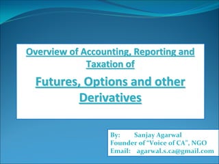 Overview of Accounting, Reporting and Overview of Accounting, Reporting and 
Taxation of Taxation of 
Futures, Options and other Futures, Options and other 
DerivativesDerivatives
By:         Sanjay Agarwal
Founder of “Voice of CA”, NGO
Email:    agarwal.s.ca@gmail.com
 