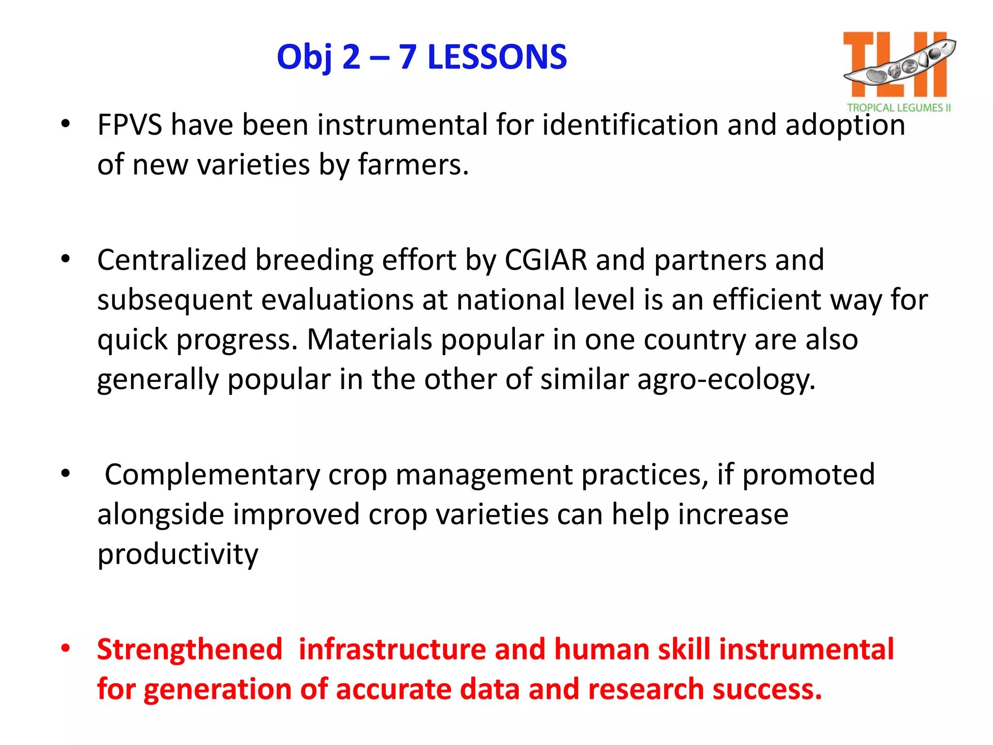 Obj 2 – 7 LESSONS
• FPVS have been instrumental for identification and adoption
of new varieties by farmers.
• Centralized breeding effort by CGIAR and partners and
subsequent evaluations at national level is an efficient way for
quick progress. Materials popular in one country are also
generally popular in the other of similar agro-ecology.
• Complementary crop management practices, if promoted
alongside improved crop varieties can help increase
productivity
• Strengthened infrastructure and human skill instrumental
for generation of accurate data and research success.
 