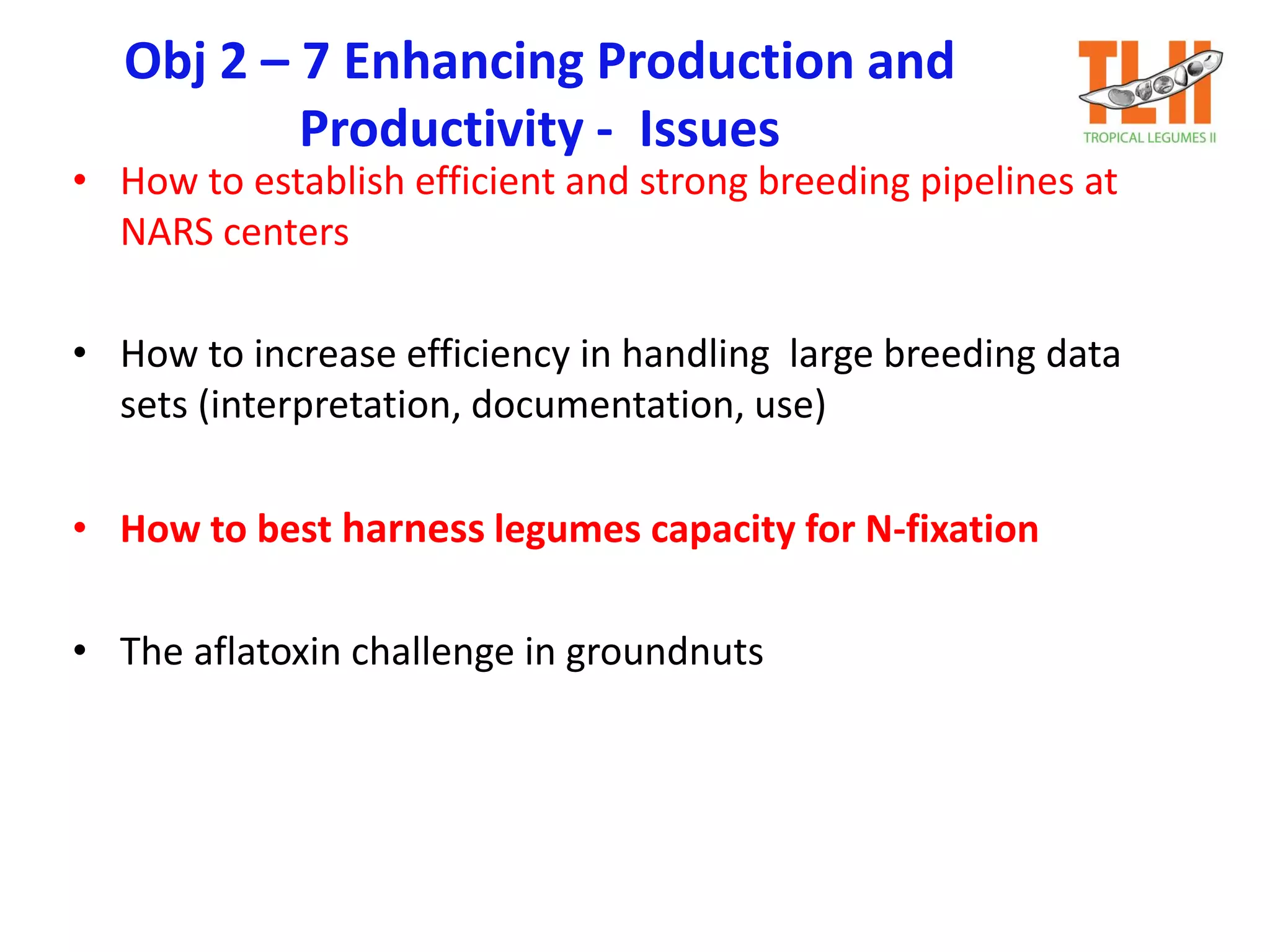 Obj 2 – 7 Enhancing Production and
Productivity - Issues
• How to establish efficient and strong breeding pipelines at
NARS centers
• How to increase efficiency in handling large breeding data
sets (interpretation, documentation, use)
• How to best harness legumes capacity for N-fixation
• The aflatoxin challenge in groundnuts
 