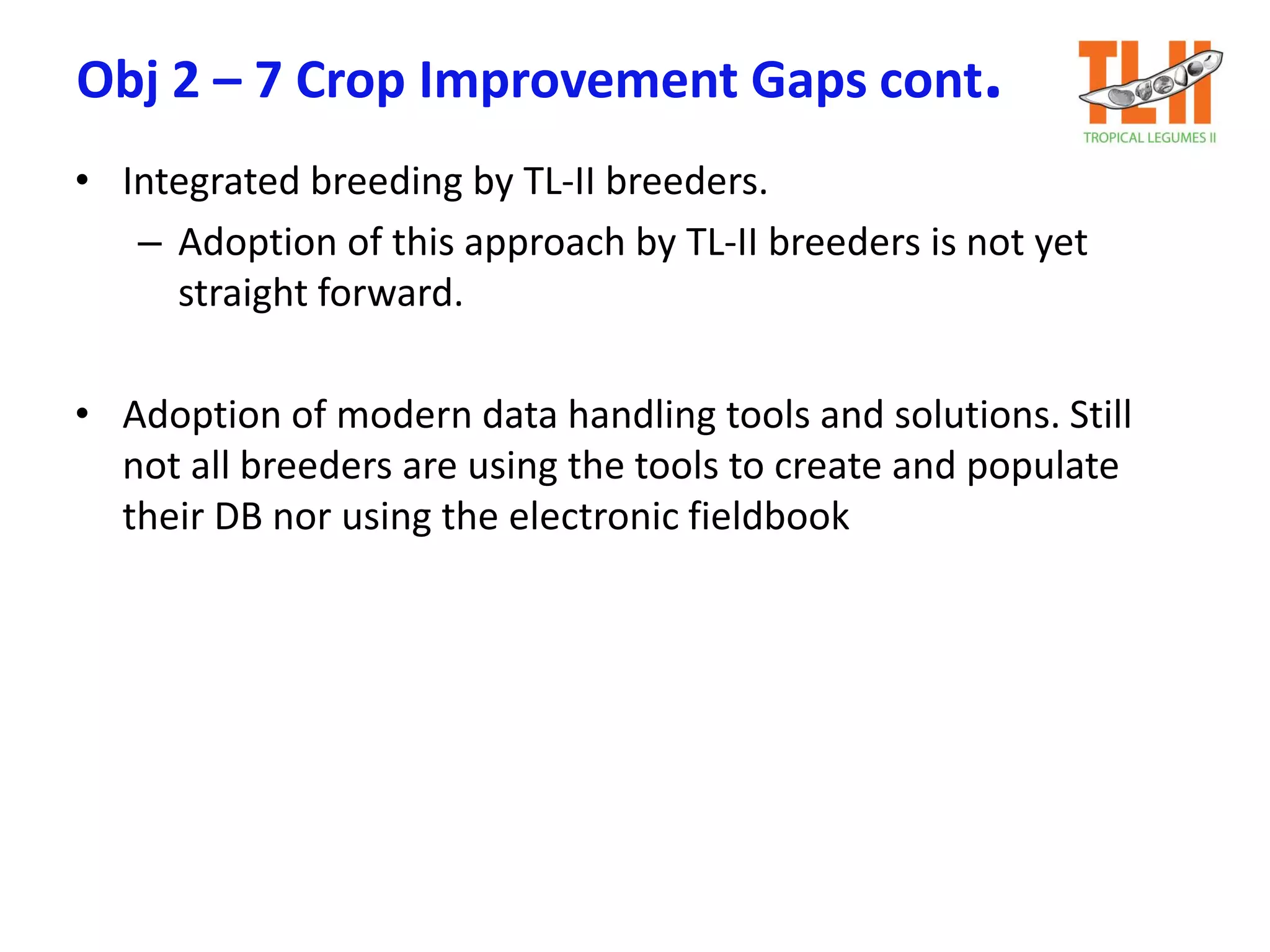 Obj 2 – 7 Crop Improvement Gaps cont.
• Integrated breeding by TL-II breeders.
– Adoption of this approach by TL-II breeders is not yet
straight forward.
• Adoption of modern data handling tools and solutions. Still
not all breeders are using the tools to create and populate
their DB nor using the electronic fieldbook
 