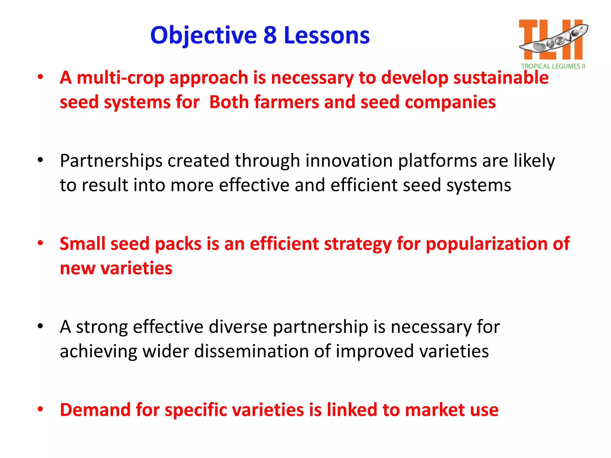 Objective 8 Lessons
• A multi-crop approach is necessary to develop sustainable
seed systems for Both farmers and seed companies
• Partnerships created through innovation platforms are likely
to result into more effective and efficient seed systems
• Small seed packs is an efficient strategy for popularization of
new varieties
• A strong effective diverse partnership is necessary for
achieving wider dissemination of improved varieties
• Demand for specific varieties is linked to market use
 