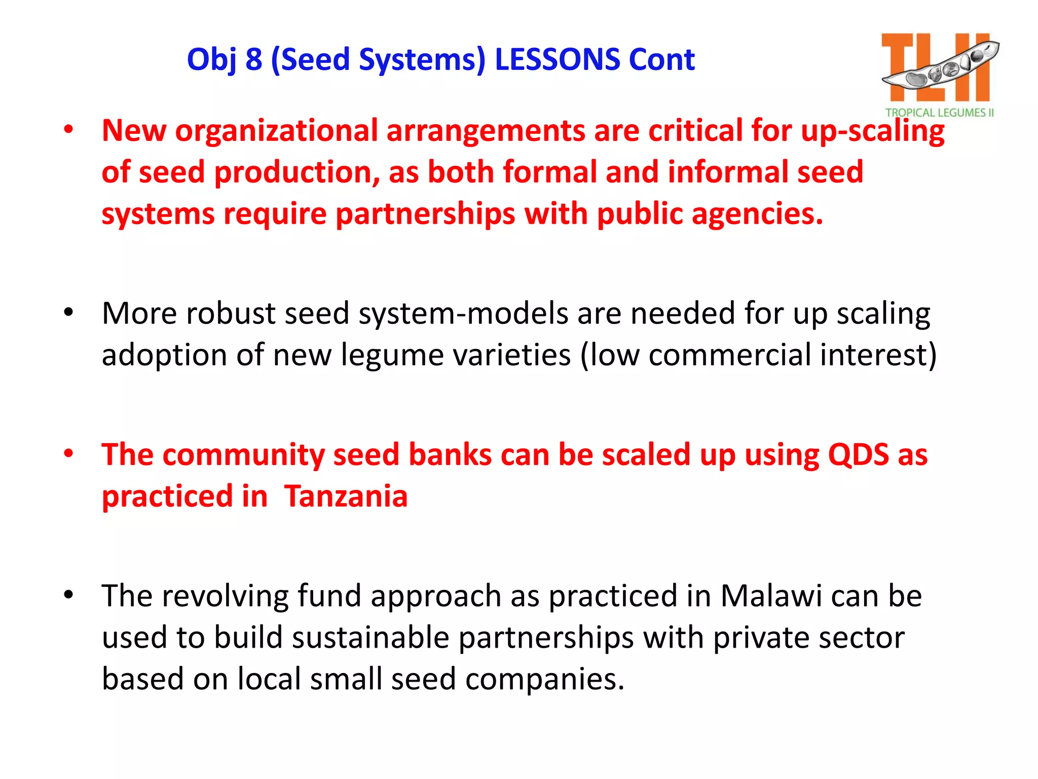 Obj 8 (Seed Systems) LESSONS Cont
• New organizational arrangements are critical for up-scaling
of seed production, as both formal and informal seed
systems require partnerships with public agencies.
• More robust seed system-models are needed for up scaling
adoption of new legume varieties (low commercial interest)
• The community seed banks can be scaled up using QDS as
practiced in Tanzania
• The revolving fund approach as practiced in Malawi can be
used to build sustainable partnerships with private sector
based on local small seed companies.
 
