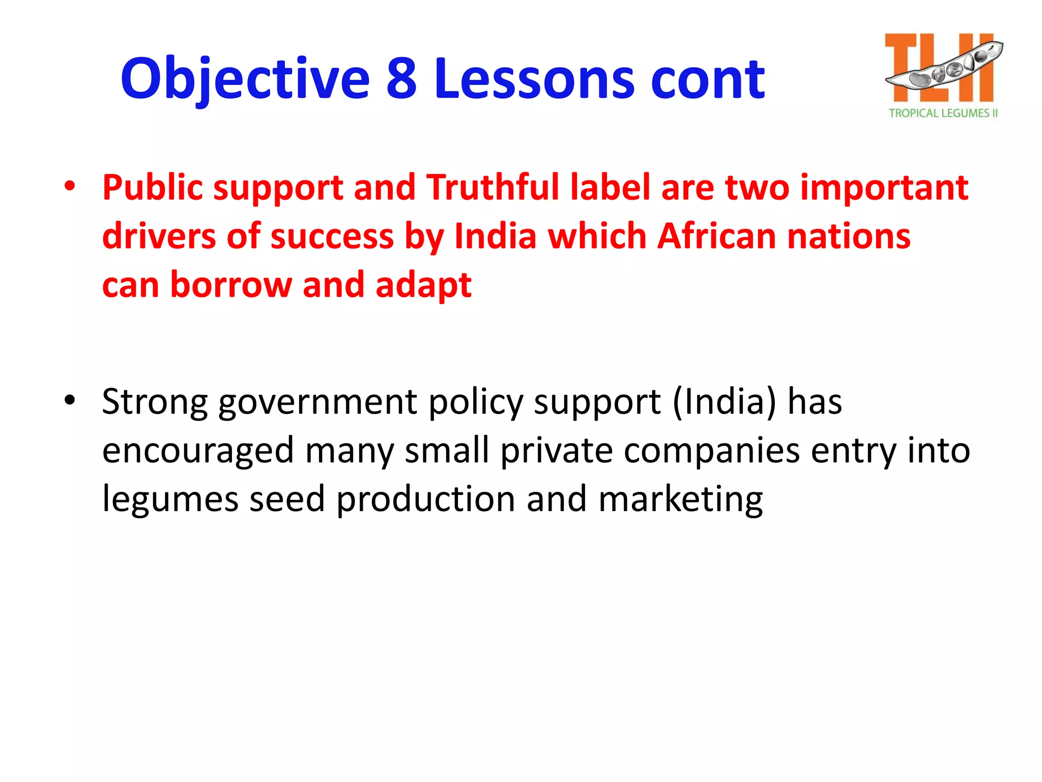 Objective 8 Lessons cont
• Public support and Truthful label are two important
drivers of success by India which African nations
can borrow and adapt
• Strong government policy support (India) has
encouraged many small private companies entry into
legumes seed production and marketing
 