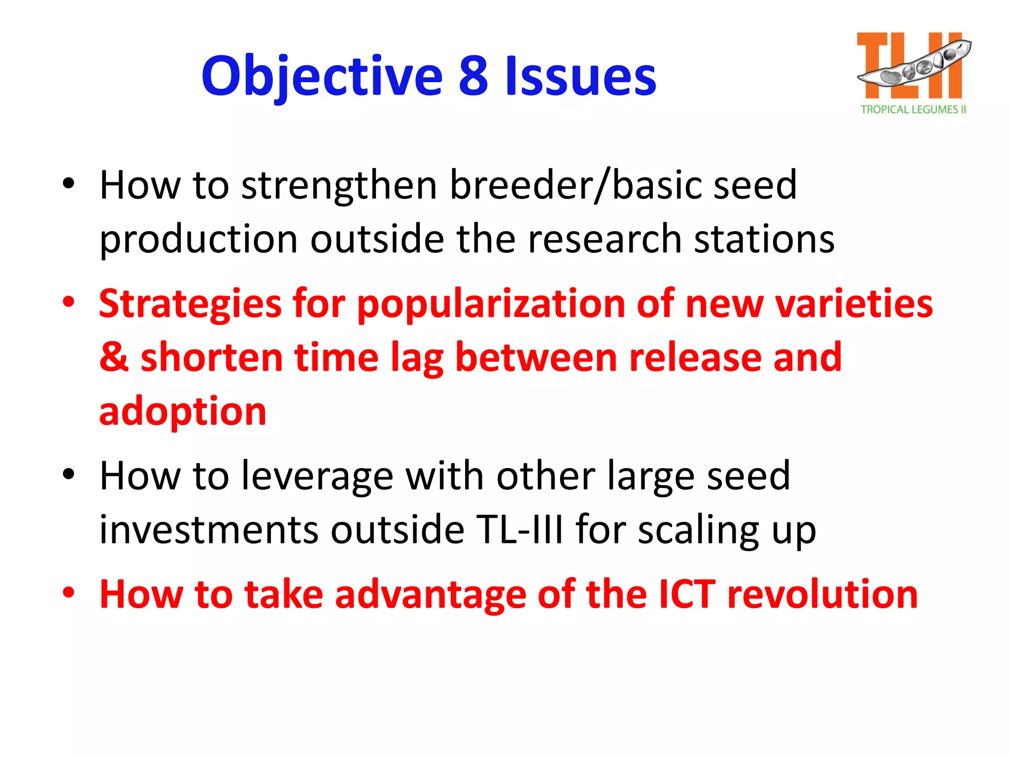 Objective 8 Issues
• How to strengthen breeder/basic seed
production outside the research stations
• Strategies for popularization of new varieties
& shorten time lag between release and
adoption
• How to leverage with other large seed
investments outside TL-III for scaling up
• How to take advantage of the ICT revolution
 