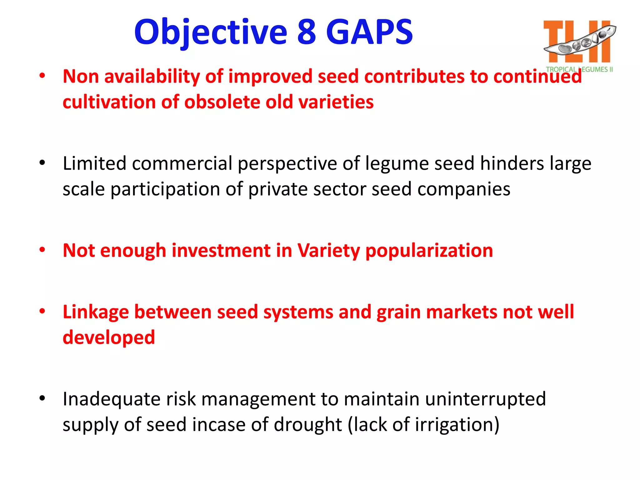 Objective 8 GAPS
• Non availability of improved seed contributes to continued
cultivation of obsolete old varieties
• Limited commercial perspective of legume seed hinders large
scale participation of private sector seed companies
• Not enough investment in Variety popularization
• Linkage between seed systems and grain markets not well
developed
• Inadequate risk management to maintain uninterrupted
supply of seed incase of drought (lack of irrigation)
 