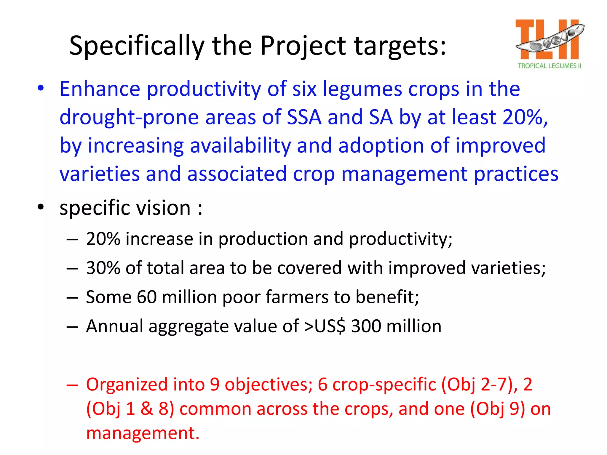 Specifically the Project targets:
• Enhance productivity of six legumes crops in the
drought-prone areas of SSA and SA by at least 20%,
by increasing availability and adoption of improved
varieties and associated crop management practices
• specific vision :
– 20% increase in production and productivity;
– 30% of total area to be covered with improved varieties;
– Some 60 million poor farmers to benefit;
– Annual aggregate value of >US$ 300 million
– Organized into 9 objectives; 6 crop-specific (Obj 2-7), 2
(Obj 1 & 8) common across the crops, and one (Obj 9) on
management.
 