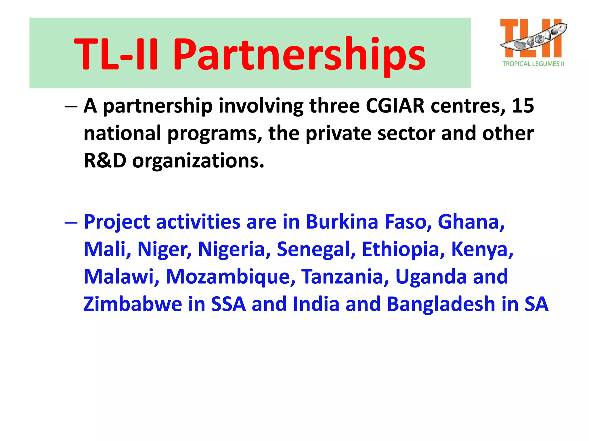 TL-II Partnerships
– A partnership involving three CGIAR centres, 15
national programs, the private sector and other
R&D organizations.
– Project activities are in Burkina Faso, Ghana,
Mali, Niger, Nigeria, Senegal, Ethiopia, Kenya,
Malawi, Mozambique, Tanzania, Uganda and
Zimbabwe in SSA and India and Bangladesh in SA
 