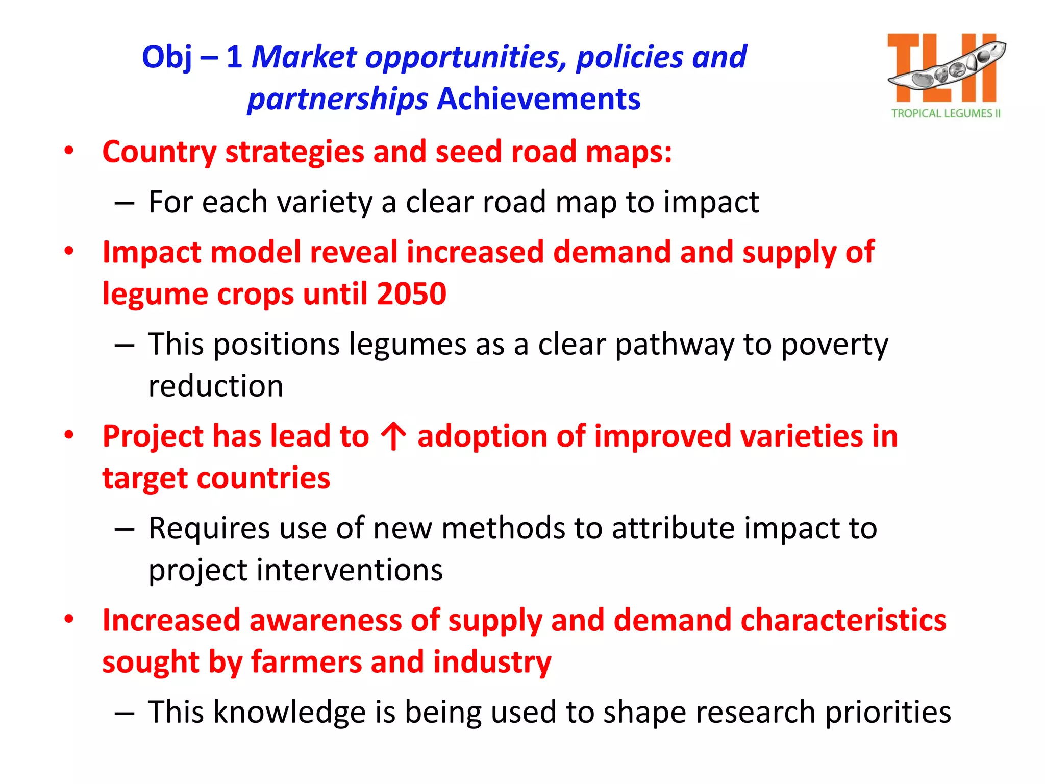 Obj – 1 Market opportunities, policies and
partnerships Achievements
• Country strategies and seed road maps:
– For each variety a clear road map to impact
• Impact model reveal increased demand and supply of
legume crops until 2050
– This positions legumes as a clear pathway to poverty
reduction
• Project has lead to ↑ adoption of improved varieties in
target countries
– Requires use of new methods to attribute impact to
project interventions
• Increased awareness of supply and demand characteristics
sought by farmers and industry
– This knowledge is being used to shape research priorities
 
