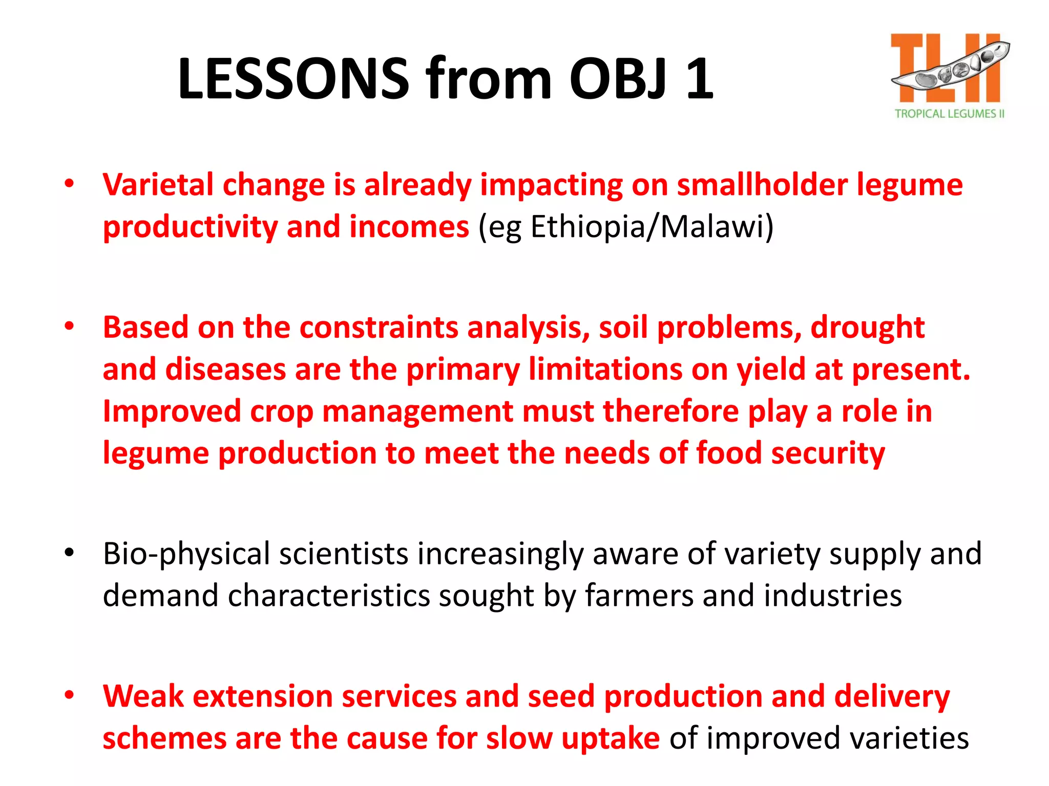 LESSONS from OBJ 1
• Varietal change is already impacting on smallholder legume
productivity and incomes (eg Ethiopia/Malawi)
• Based on the constraints analysis, soil problems, drought
and diseases are the primary limitations on yield at present.
Improved crop management must therefore play a role in
legume production to meet the needs of food security
• Bio-physical scientists increasingly aware of variety supply and
demand characteristics sought by farmers and industries
• Weak extension services and seed production and delivery
schemes are the cause for slow uptake of improved varieties
 