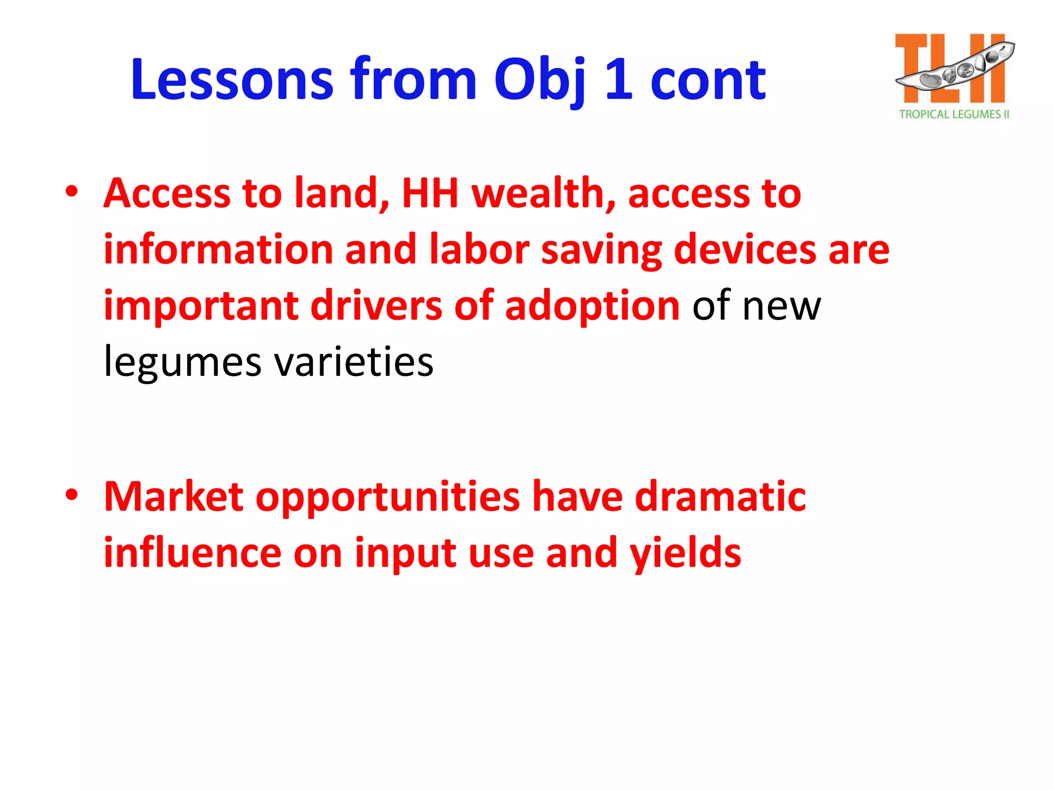 Lessons from Obj 1 cont
• Access to land, HH wealth, access to
information and labor saving devices are
important drivers of adoption of new
legumes varieties
• Market opportunities have dramatic
influence on input use and yields
 