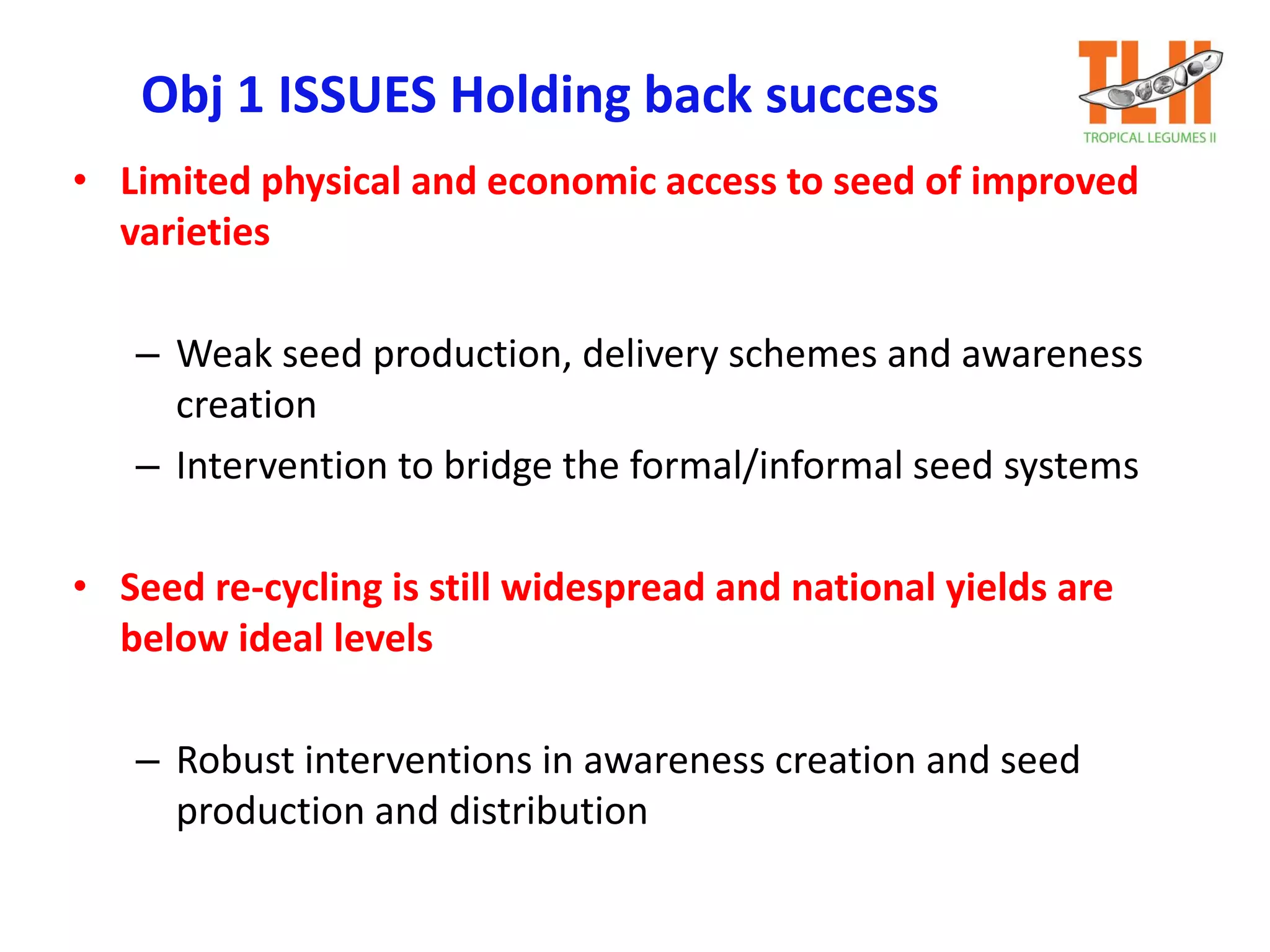 Obj 1 ISSUES Holding back success
• Limited physical and economic access to seed of improved
varieties
– Weak seed production, delivery schemes and awareness
creation
– Intervention to bridge the formal/informal seed systems
• Seed re-cycling is still widespread and national yields are
below ideal levels
– Robust interventions in awareness creation and seed
production and distribution
 