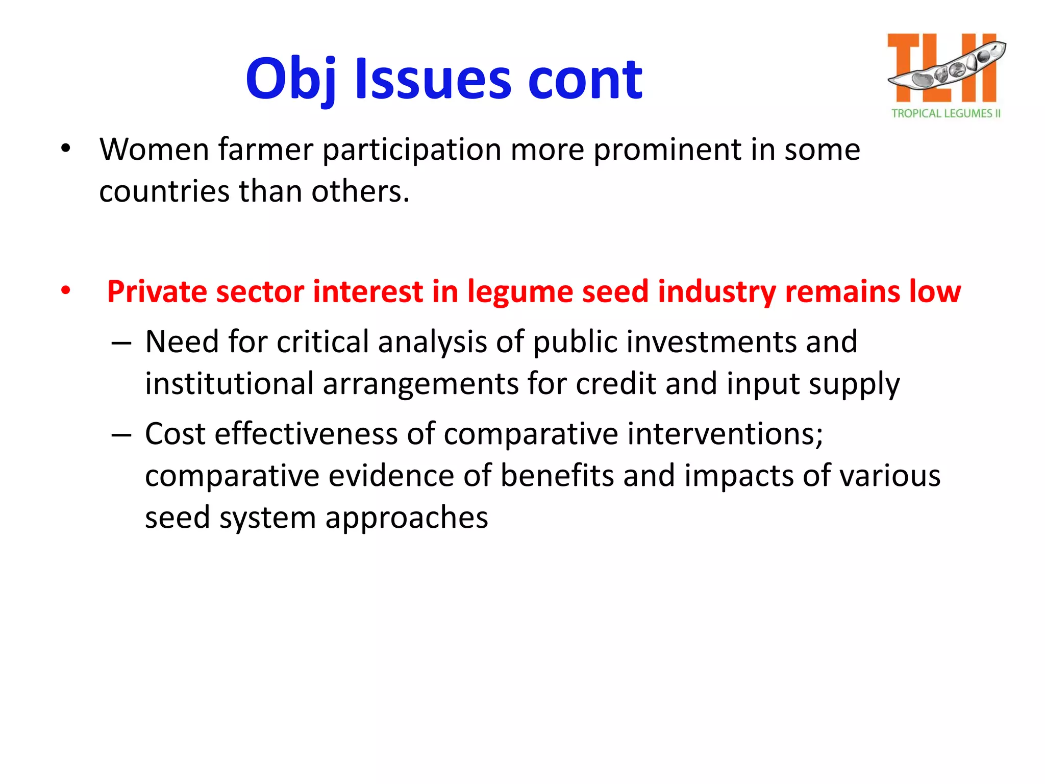 Obj Issues cont
• Women farmer participation more prominent in some
countries than others.
• Private sector interest in legume seed industry remains low
– Need for critical analysis of public investments and
institutional arrangements for credit and input supply
– Cost effectiveness of comparative interventions;
comparative evidence of benefits and impacts of various
seed system approaches
 